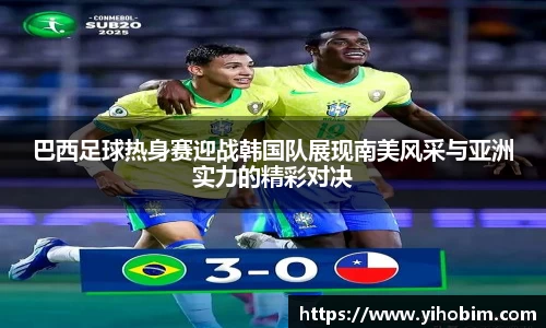 巴西足球热身赛迎战韩国队展现南美风采与亚洲实力的精彩对决